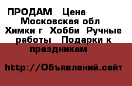 ПРОДАМ › Цена ­ 2 500 - Московская обл., Химки г. Хобби. Ручные работы » Подарки к праздникам   